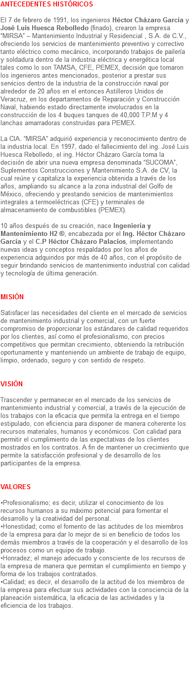 ANTECEDENTES HISTÓRICOS El 7 de febrero de 1991, los ingenieros Héctor Cházaro García y José Luis Huesca Rebolledo (finado), crearon la empresa “MIRSA” – Mantenimiento Industrial y Residencial , S.A. de C.V., ofreciendo los servicios de mantenimiento preventivo y correctivo tanto eléctrico como mecánico, incorporando trabajos de pailería y soldadura dentro de la industria eléctrica y energética local tales como lo son TAMSA, CFE, PEMEX, decisión que tomaron los ingenieros antes mencionados, posterior a prestar sus servicios dentro de la industria de la construcción naval por alrededor de 20 años en el entonces Astilleros Unidos de Veracruz, en los departamentos de Reparación y Construcción Naval, habiendo estado directamente involucrados en la construcción de los 4 buques tanques de 40,000 T.P.M y 4 lanchas amarradoras construidas para PEMEX. La CIA. “MIRSA” adquirió experiencia y reconocimiento dentro de la industria local. En 1997, dado el fallecimiento del ing. José Luis Huesca Rebolledo, el ing. Héctor Cházaro García toma la decisión de abrir una nueva empresa denominada “SUCOMA”, Suplementos Construcciones y Mantenimiento S.A. de CV, la cual reúne y capitaliza la experiencia obtenida a través de los años, ampliando su alcance a la zona industrial del Golfo de México, ofreciendo y prestando servicios de mantenimientos integrales a termoeléctricas (CFE) y terminales de almacenamiento de combustibles (PEMEX). 10 años después de su creación, nace Ingeniería y Mantenimiento H2 ®, encabezada por el Ing. Héctor Cházaro García y el C.P Héctor Cházaro Palacios, implementando nuevas ideas y conceptos respaldados por los años de experiencia adquiridos por más de 40 años, con el propósito de seguir brindando servicios de mantenimiento industrial con calidad y tecnología de última generación. MISIÓN Satisfacer las necesidades del cliente en el mercado de servicios de mantenimiento industrial y comercial, con un fuerte compromiso de proporcionar los estándares de calidad requeridos por los clientes, así como el profesionalismo, con precios competitivos que permitan crecimiento, obteniendo la retribución oportunamente y manteniendo un ambiente de trabajo de equipo, limpio, ordenado, seguro y con sentido de respeto. VISIÓN Trascender y permanecer en el mercado de los servicios de mantenimiento industrial y comercial, a través de la ejecución de los trabajos con la eficacia que permita la entrega en el tiempo estipulado, con eficiencia para disponer de manera coherente los recursos materiales, humanos y económicos. Con calidad para permitir el cumplimiento de las expectativas de los clientes mostrados en los contratos. A fin de mantener un crecimiento que permite la satisfacción profesional y de desarrollo de los participantes de la empresa. VALORES •Profesionalismo; es decir, utilizar el conocimiento de los recursos humanos a su máximo potencial para fomentar el desarrollo y la creatividad del personal.
•Honestidad; como el fomento de las actitudes de los miembros de la empresa para dar lo mejor de si en beneficio de todos los demás miembros a través de la cooperación y el desarrollo de los procesos como un equipo de trabajo.
•Honradez; el manejo adecuado y consciente de los recursos de la empresa de manera que permitan el cumplimiento en tiempo y forma de los trabajos contratados.
•Calidad; es decir, el desarrollo de la actitud de los miembros de la empresa para efectuar sus actividades con la consciencia de la planeación sistemática, la eficacia de las actividades y la eficiencia de los trabajos.

